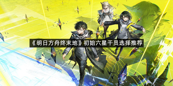 《明日方舟终末地》初始六星干员选择推荐