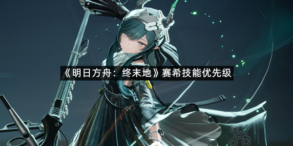 《明日方舟终末地》赛希技能优先级